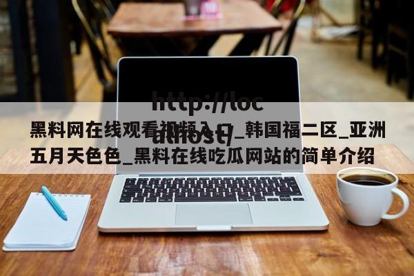黑料网在线观看视频入口_韩国福二区_亚洲五月天色色_黑料在线吃瓜网站的简单介绍